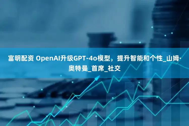 富明配资 OpenAI升级GPT-4o模型，提升智能和个性_山姆·奥特曼_首席_社交