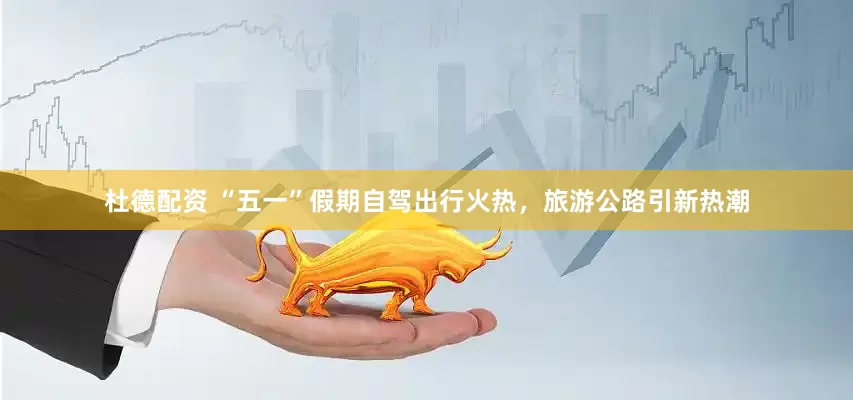 杜德配资 “五一”假期自驾出行火热，旅游公路引新热潮