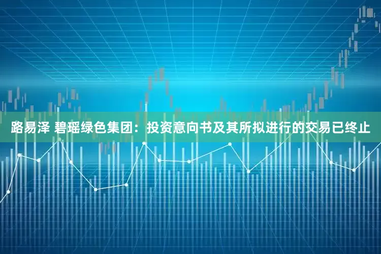 路易泽 碧瑶绿色集团：投资意向书及其所拟进行的交易已终止