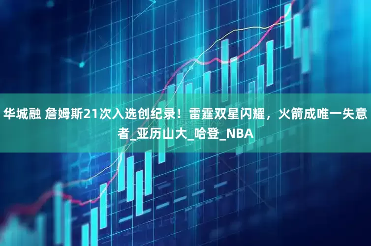 华城融 詹姆斯21次入选创纪录！雷霆双星闪耀，火箭成唯一失意者_亚历山大_哈登_NBA