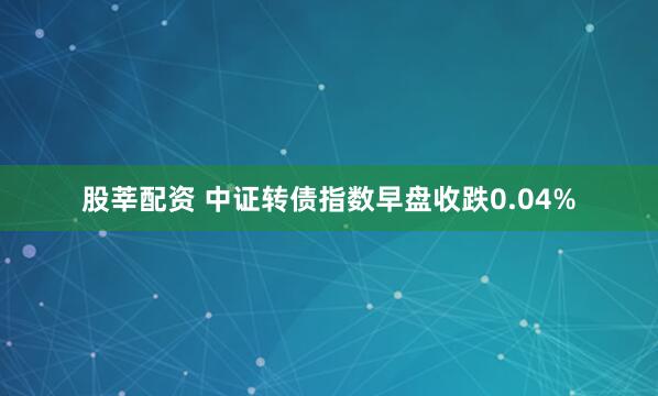 股莘配资 中证转债指数早盘收跌0.04%