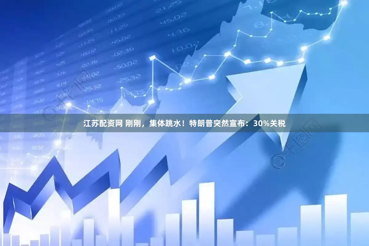 江苏配资网 刚刚，集体跳水！特朗普突然宣布：30%关税