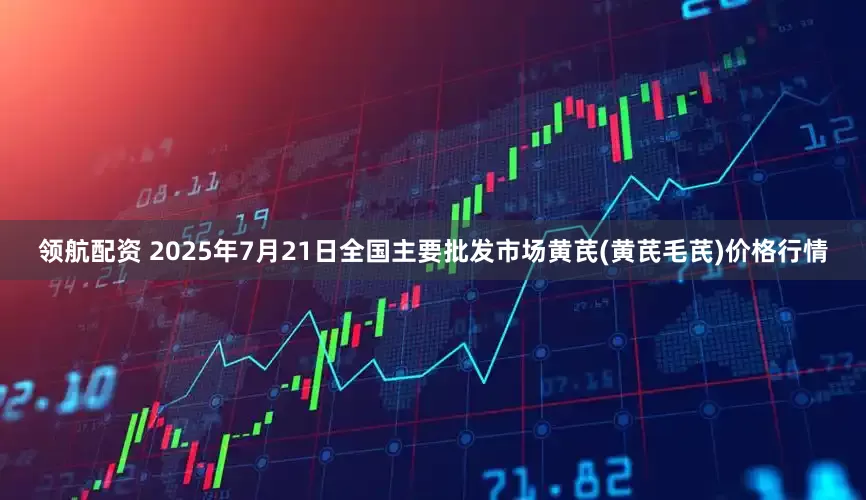 领航配资 2025年7月21日全国主要批发市场黄芪(黄芪毛芪)价格行情