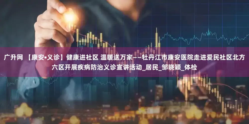 广升网 【康安•义诊】健康进社区 温暖送万家——牡丹江市康安医院走进爱民社区北方六区开展疾病防治义诊宣讲活动_居民_邹晓颖_体检