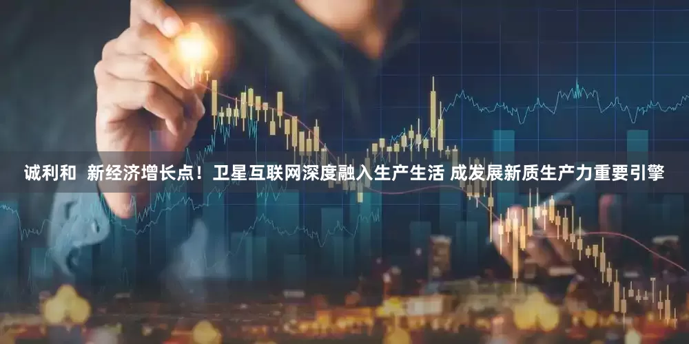 诚利和  新经济增长点！卫星互联网深度融入生产生活 成发展新质生产力重要引擎