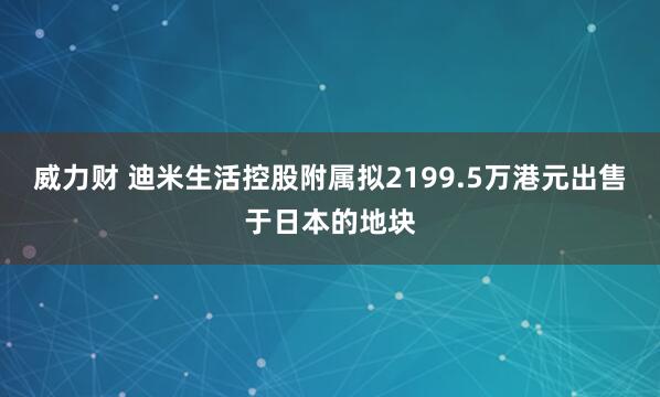 威力财 迪米生活控股附属拟2199.5万港元出售于日本的地块