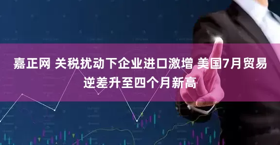嘉正网 关税扰动下企业进口激增 美国7月贸易逆差升至四个月新高