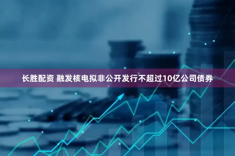 长胜配资 融发核电拟非公开发行不超过10亿公司债券