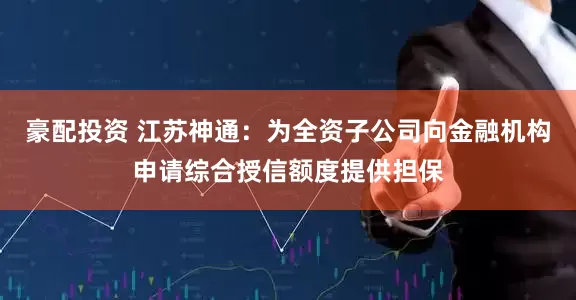 豪配投资 江苏神通：为全资子公司向金融机构申请综合授信额度提供担保