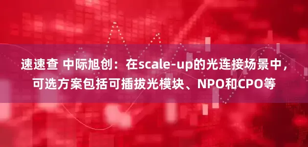 速速查 中际旭创：在scale-up的光连接场景中，可选方案包括可插拔光模块、NPO和CPO等