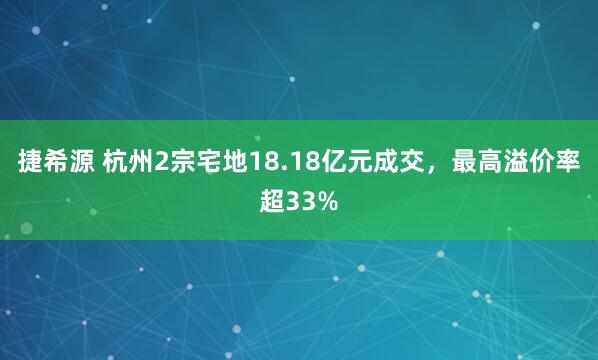 捷希源 杭州2宗宅地18.18亿元成交，最高溢价率超33%