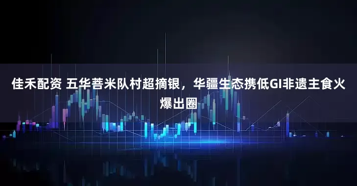 佳禾配资 五华菩米队村超摘银，华疆生态携低GI非遗主食火爆出圈