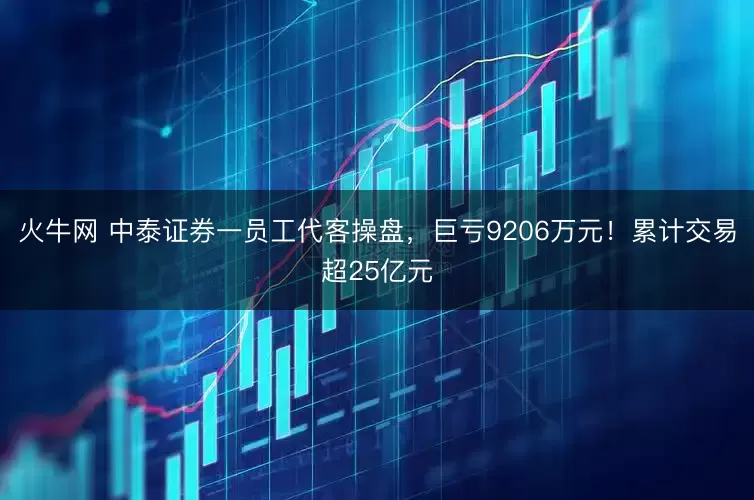 火牛网 中泰证券一员工代客操盘，巨亏9206万元！累计交易超25亿元